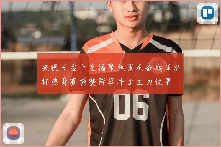 央视五台十直播聚焦国足备战亚洲杯热身赛调整阵容冲击主力位置