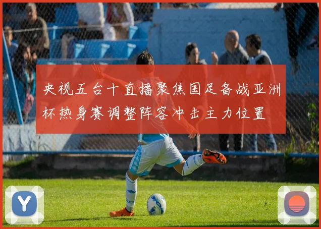 央视五台十直播聚焦国足备战亚洲杯热身赛调整阵容冲击主力位置
