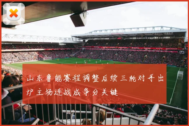 山东鲁能赛程调整后续三轮对手出炉主场连战成争分关键
